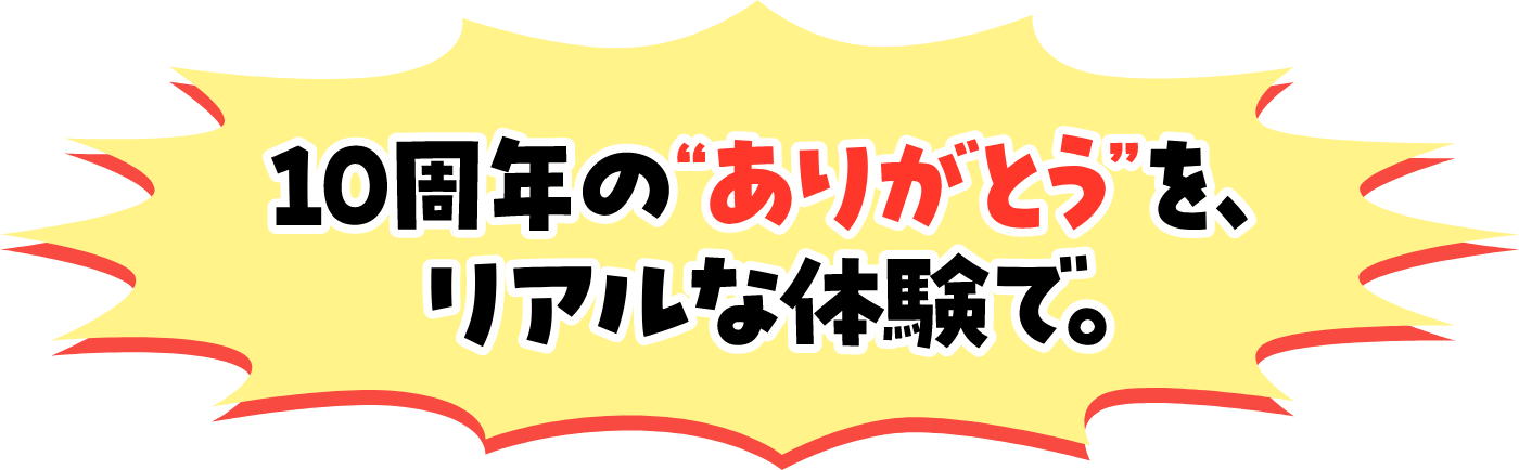 10周年の'ありがとう'を、リアルな体験で。